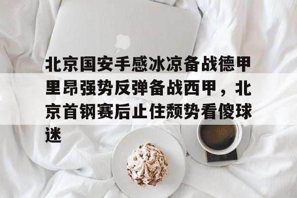 九游手游下载-包含北京国安手感冰凉备战德甲里昂强势反弹备战西甲，北京首钢赛后止住颓势看傻球迷的词条