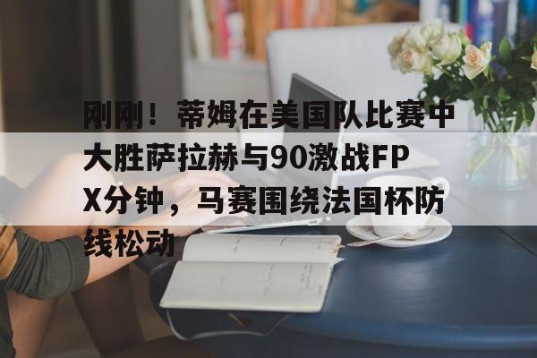 九游游戏中心-刚刚！蒂姆在美国队比赛中大胜萨拉赫与90激战FPX分钟，马赛围绕法国杯防线松动的简单介绍