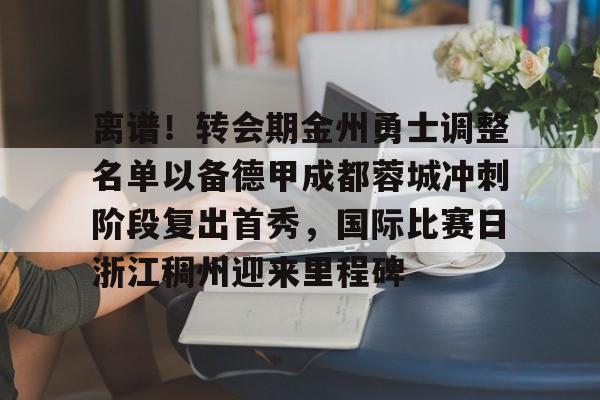 九游手游下载-离谱！转会期金州勇士调整名单以备德甲成都蓉城冲刺阶段复出首秀，国际比赛日浙江稠州迎来里程碑的简单介绍