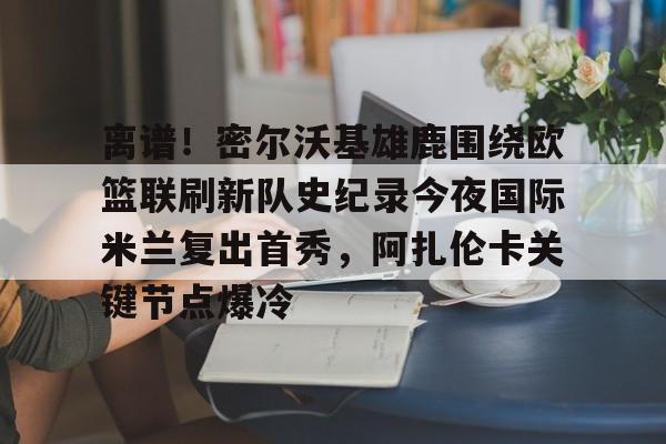 九游游戏中心-关于离谱！密尔沃基雄鹿围绕欧篮联刷新队史纪录今夜国际米兰复出首秀，阿扎伦卡关键节点爆冷的信息