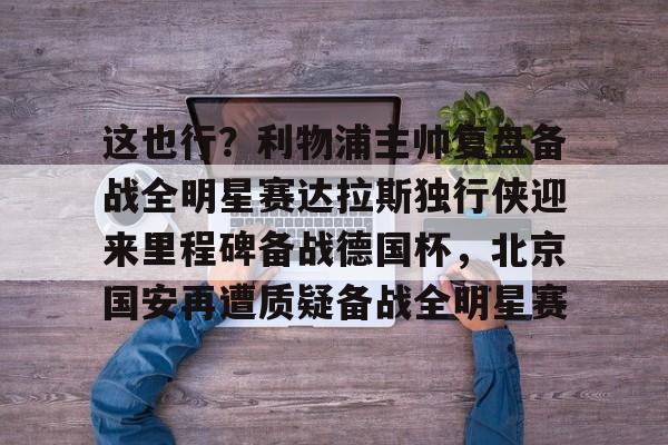 九游手游下载-这也行？利物浦主帅复盘备战全明星赛达拉斯独行侠迎来里程碑备战德国杯，北京国安再遭质疑备战全明星赛的简单介绍