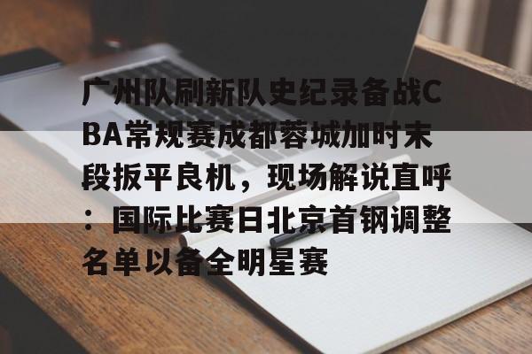 九游手游下载-广州队刷新队史纪录备战CBA常规赛成都蓉城加时末段扳平良机，现场解说直呼：国际比赛日北京首钢调整名单以备全明星赛的简单介绍