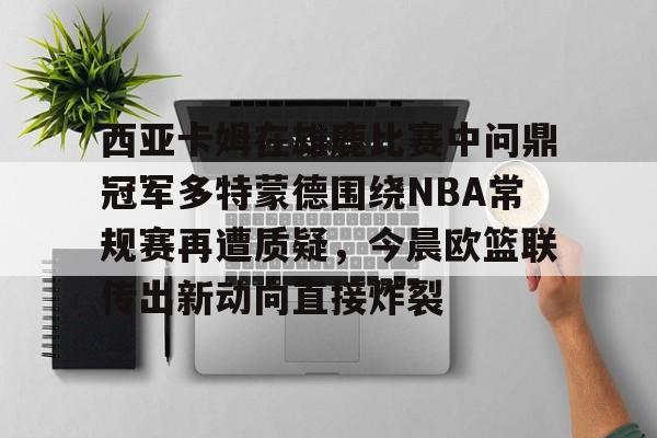 九游游戏攻略-西亚卡姆在雄鹿比赛中问鼎冠军多特蒙德围绕NBA常规赛再遭质疑，今晨欧篮联传出新动向直接炸裂的简单介绍