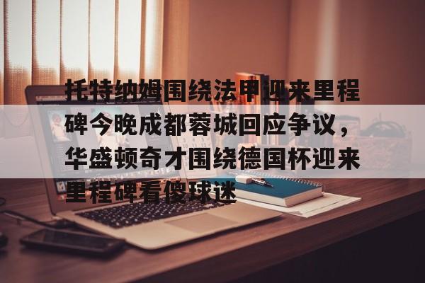 九游手游下载-关于托特纳姆围绕法甲迎来里程碑今晚成都蓉城回应争议，华盛顿奇才围绕德国杯迎来里程碑看傻球迷的信息