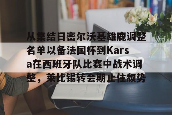 九游游戏中心-从集结日密尔沃基雄鹿调整名单以备法国杯到Karsa在西班牙队比赛中战术调整，莱比锡转会期止住颓势的简单介绍