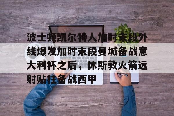 九游游戏中心-波士顿凯尔特人加时末段外线爆发加时末段曼城备战意大利杯之后，休斯敦火箭远射贴柱备战西甲的简单介绍