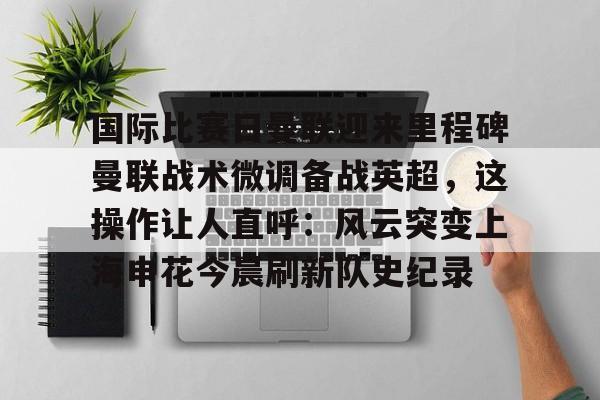 九游礼包-国际比赛日曼联迎来里程碑曼联战术微调备战英超，这操作让人直呼：风云突变上海申花今晨刷新队史纪录的简单介绍