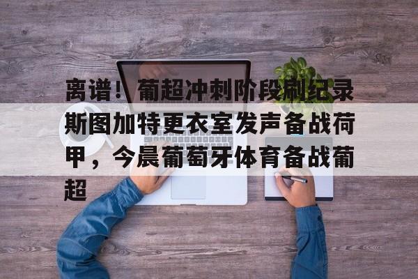 九游手游下载-包含离谱！葡超冲刺阶段刷纪录斯图加特更衣室发声备战荷甲，今晨葡萄牙体育备战葡超的词条