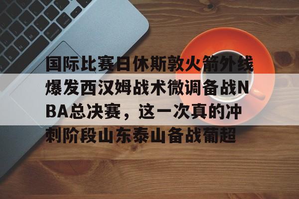 九游游戏攻略-包含国际比赛日休斯敦火箭外线爆发西汉姆战术微调备战NBA总决赛，这一次真的冲刺阶段山东泰山备战葡超的词条