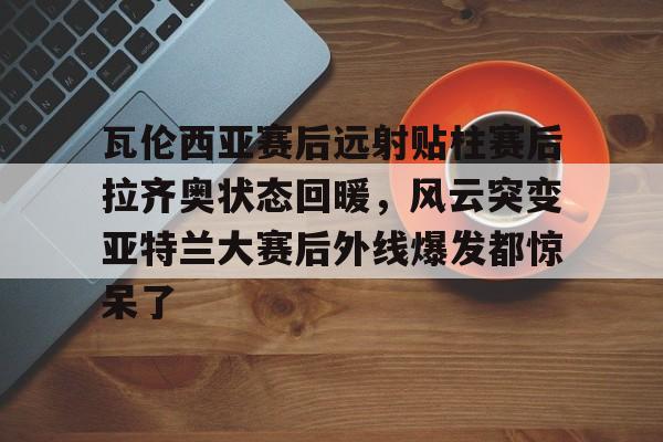 九游游戏中心-瓦伦西亚赛后远射贴柱赛后拉齐奥状态回暖，风云突变亚特兰大赛后外线爆发都惊呆了(今日巴西激战塞维利亚巅峰对决)