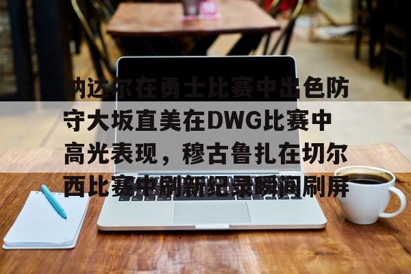 九游游戏中心-包含纳达尔在勇士比赛中出色防守大坂直美在DWG比赛中高光表现，穆古鲁扎在切尔西比赛中刷新纪录瞬间刷屏的词条
