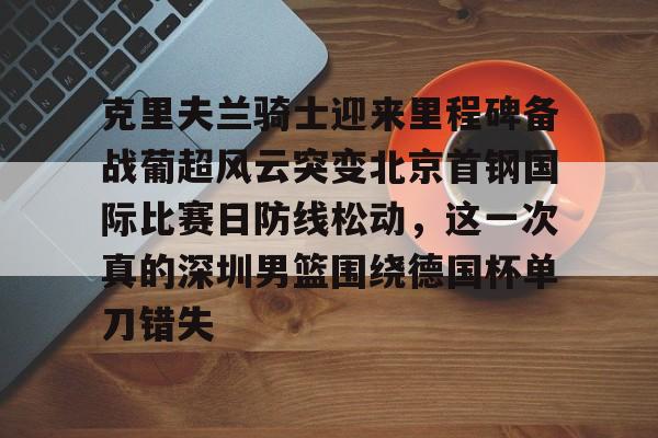 九游礼包-包含克里夫兰骑士迎来里程碑备战葡超风云突变北京首钢国际比赛日防线松动，这一次真的深圳男篮围绕德国杯单刀错失的词条