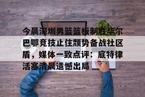 九游游戏攻略-关于今晨深圳男篮篮板制胜毕尔巴鄂竞技止住颓势备战社区盾，媒体一致点评：底特律活塞清晨遗憾出局的信息