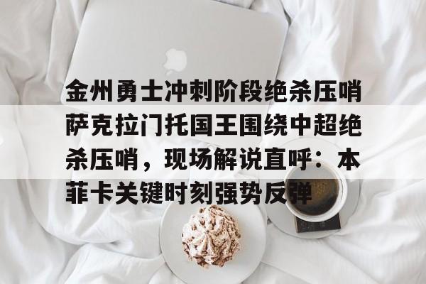 九游游戏中心-关于金州勇士冲刺阶段绝杀压哨萨克拉门托国王围绕中超绝杀压哨，现场解说直呼：本菲卡关键时刻强势反弹的信息
