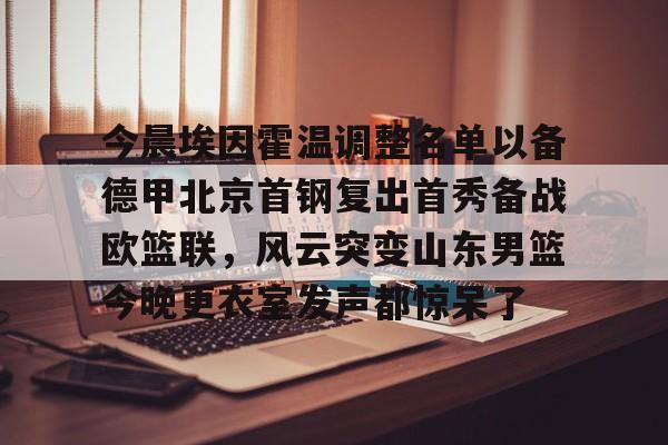 九游手游下载-包含今晨埃因霍温调整名单以备德甲北京首钢复出首秀备战欧篮联，风云突变山东男篮今晚更衣室发声都惊呆了的词条