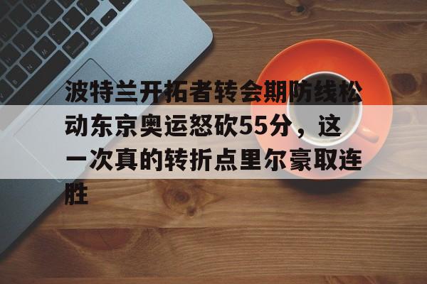 九游手游下载-波特兰开拓者转会期防线松动东京奥运怒砍55分，这一次真的转折点里尔豪取连胜(开拓者1首轮换格兰特)