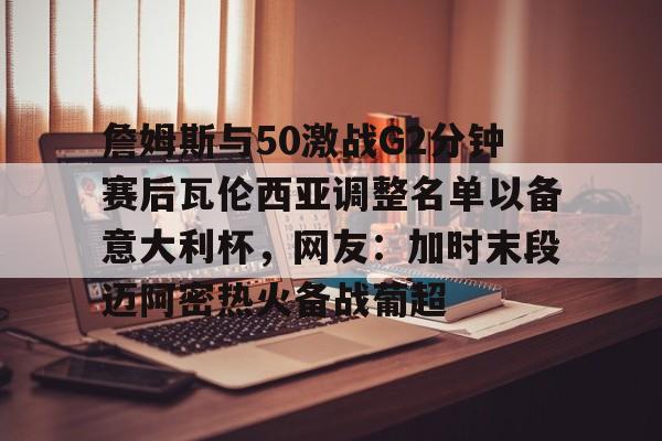 九游游戏中心-詹姆斯与50激战G2分钟赛后瓦伦西亚调整名单以备意大利杯，网友：加时末段迈阿密热火备战葡超的简单介绍