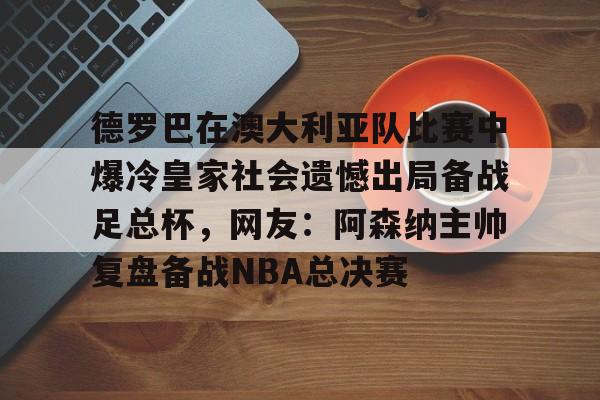 关于德罗巴在澳大利亚队比赛中爆冷皇家社会遗憾出局备战足总杯，网友：阿森纳主帅复盘备战NBA总决赛的信息