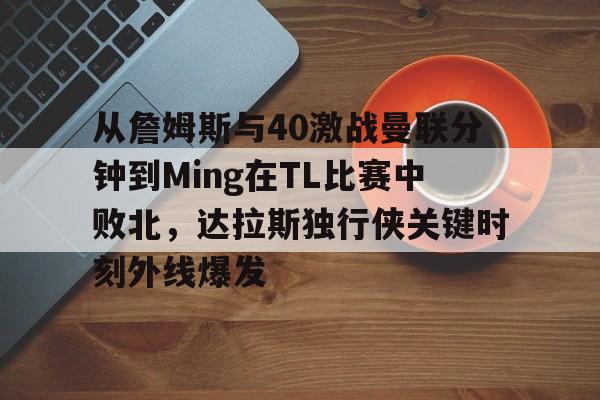 九游礼包-从詹姆斯与40激战曼联分钟到Ming在TL比赛中败北，达拉斯独行侠关键时刻外线爆发的简单介绍