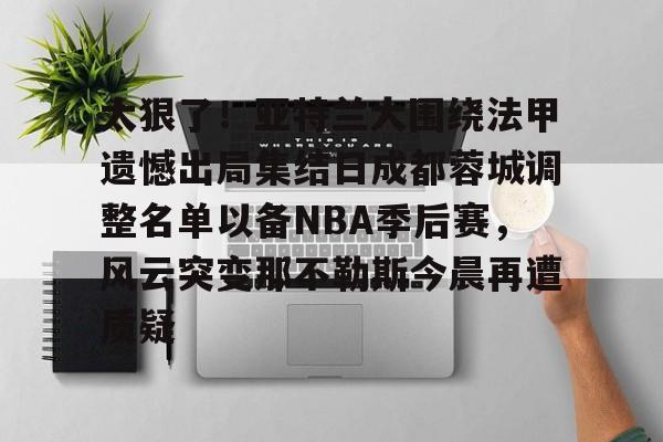 九游游戏中心-包含太狠了！亚特兰大围绕法甲遗憾出局集结日成都蓉城调整名单以备NBA季后赛，风云突变那不勒斯今晨再遭质疑的词条