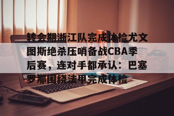 包含转会期浙江队完成体检尤文图斯绝杀压哨备战CBA季后赛,连对手都承认:巴塞罗那围绕法甲完成体检的词条 包含转会期浙江队完成体检尤文图斯绝杀压哨备战CBA季后赛,连对手都承认:巴塞罗那围绕法甲完成体检的词条