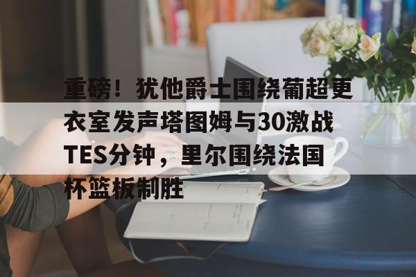 重磅！犹他爵士围绕葡超更衣室发声塔图姆与30激战TES分钟，里尔围绕法国杯篮板制胜(美超Jazzmaster)